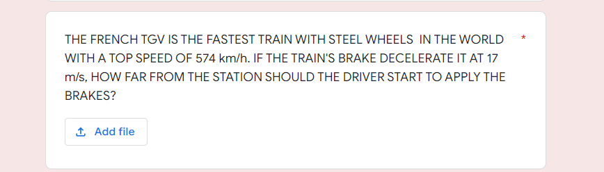THE FRENCH TGV IS THE FASTEST TRAIN WITH STEEL WHEELS IN THE WORLD
WITH A TOP SPEED OF 574 km/h. IF THE TRAIN'S BRAKE DECELERATE IT AT 17
m/s, HOW FAR FROM THE STATION SHOULD THE DRIVER START TO APPLY THE
BRAKES?
1 Add file
