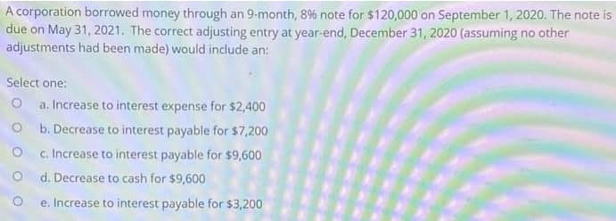 A corporation borrowed money through an 9-month, 8% note for $120,000 on September 1, 2020. The note is
due on May 31, 2021. The correct adjusting entry at year-end, December 31, 2020 (assuming no other
adjustments had been made) would include an:
Select one:
a. Increase to interest expense for $2,400
b. Decrease to interest payable for $7,200
c. Increase to interest payable for $9,600
d. Decrease to cash for $9,600
e. Increase to interest payable for $3,200
