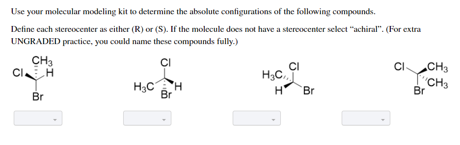 Use your molecular modeling kit to determine the absolute configurations of the following compounds.
Define each stereocenter as either (R) or (S). If the molecule does not have a stereocenter select “achiral". (For extra
UNGRADED practice, you could name these compounds fully.)
CH3
CIE H
CI
CI
H3C.,
H
CI-
CH3
H3C
Br
"CH3
Br
Br
Br
