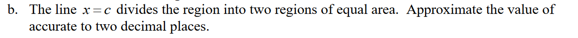 b. The line x=c divides the region into two regions of equal area. Approximate the value of
accurate to two decimal places.
