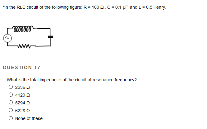 "In the RLC circuit of the following figure: R = 100 0, C = 0.1 µF, and L = 0.5 Henry.
%3D
QUESTION 17
What is the total impedance of the circuit at resonance frequency?
O 2236 N
O 4120 Q
5294 O
6228 0
O None of these
