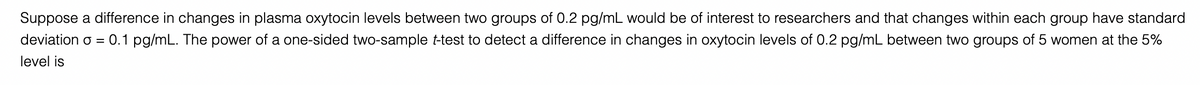 Suppose a difference in changes in plasma oxytocin levels between two groups of 0.2 pg/mL would be of interest to researchers and that changes within each group have standard
deviation o =
0.1 pg/mL. The power of a one-sided two-sample t-test to detect a difference in changes in oxytocin levels of 0.2 pg/mL between two groups of 5 women at the 5%
level is
