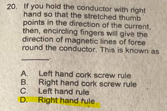 20. If you hold the conductor with right
hand so that the stretched thumb
points in the direction of the current,
then, encircling fingers will give the
direction of magnetic lines of force
round the conductor. This is known as
A.
Left hand cork screw rule
В.
Right hand cork screw rule
C.
Left hand rule
D. Right hand tule
