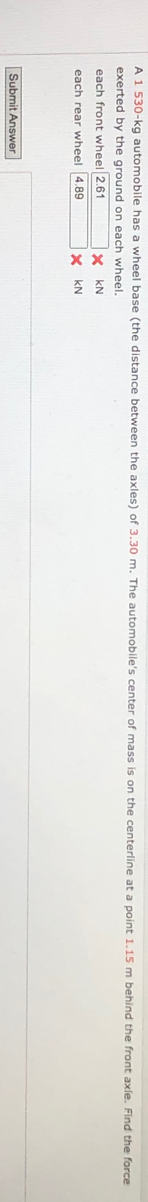 A 1 530-kg automobile has a wheel base (the distance between the axles) of 3.30 m. The automobile's center of mass is on the centerline at a point 1.15 m behind the front axle. Find the force
exerted by the ground on each wheel.
each front wheel 2.61
each rear wheel 4.89
X KN
× KN
Submit Answer