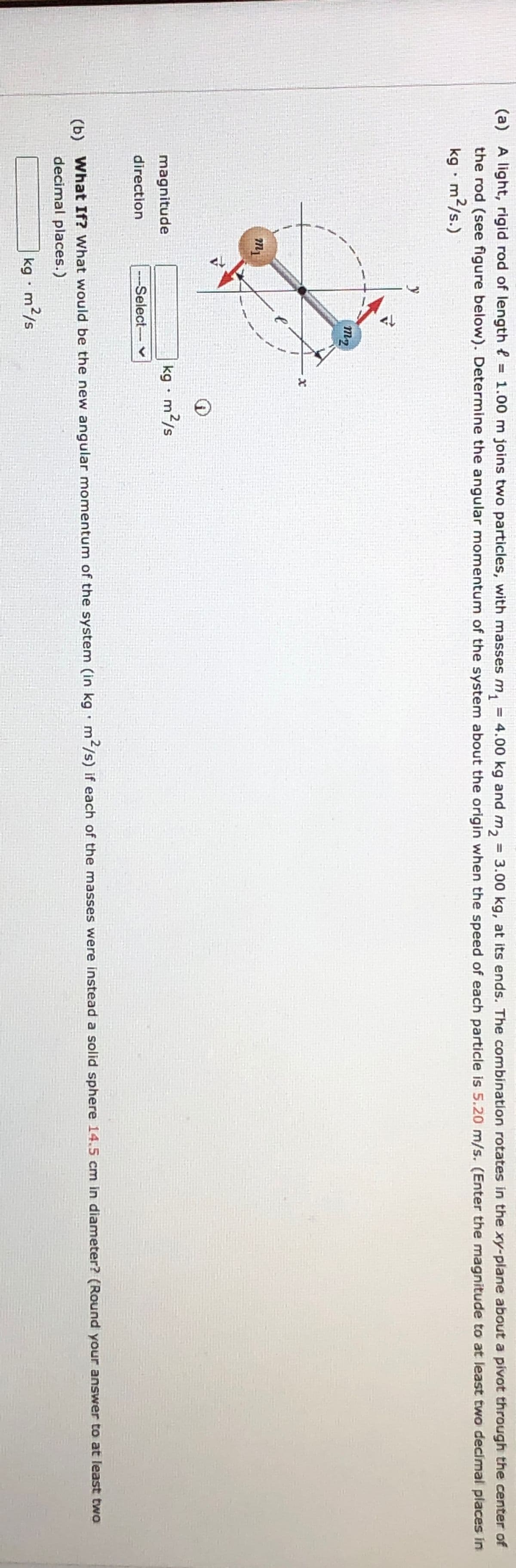 (a) A light, rigid rod of length = 1.00 m joins two particles, with masses m₁ = 4.00 kg and m₁₂ = 3.00 kg, at its ends. The combination rotates in the xy-plane about a pivot through the center of
the rod (see figure below). Determine the angular momentum of the system about the origin when the speed of each particle is 5.20 m/s. (Enter the magnitude to at least two decimal places in
kg - m²/s.)
y
m1
m2
x
magnitude
.
kg • m²/s
direction
---Select-- ✓
(b)
.
What If? What would be the new angular momentum of the system (in kg m2/s) if each of the masses were instead a solid sphere 14.5 cm in diameter? (Round your answer to at least two
decimal places.)
kg. m²/s
