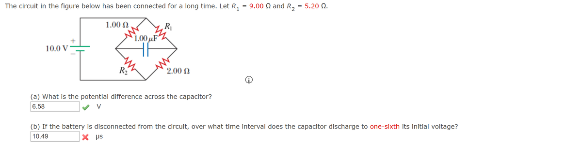 The circuit in the figure below has been connected for a long time. Let R,
= 9.00 Q and R, = 5.20 Q.
1.00 N
R
1.00 µF
+
10.0 V
R2
2.00 N
(a) What is the potential difference across the capacitor?
6.58
(b) If the battery is disconnected from the circuit, over what time interval does the capacitor discharge to one-sixth its initial voltage?
10.49
X HS
