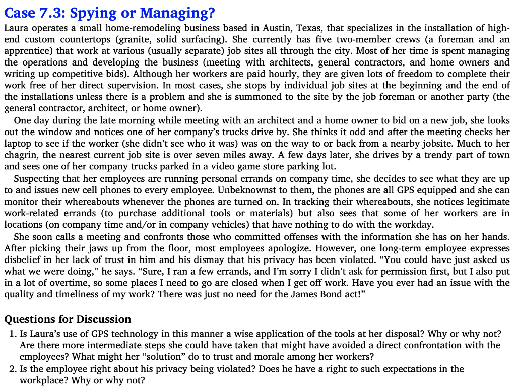 Case 7.3: Spying or Managing?
Laura operates a small home-remodeling business based in Austin, Texas, that specializes in the installation of high-
end custom countertops (granite, solid surfacing). She currently has five two-member crews (a foreman and an
apprentice) that work at various (usually separate) job sites all through the city. Most of her time is spent managing
the operations and developing the business (meeting with architects, general contractors, and home owners and
writing up competitive bids). Although her workers are paid hourly, they are given lots of freedom to complete their
work free of her direct supervision. In most cases, she stops by individual job sites at the beginning and the end of
the installations unless there is a problem and she is summoned to the site by the job foreman or another party (the
general contractor, architect, or home owner).
One day during the late morning while meeting with an architect and a home owner to bid on a new job, she looks
out the window and notices one of her company's trucks drive by. She thinks it odd and after the meeting checks her
laptop to see if the worker (she didn't see who it was) was on the way to or back from a nearby jobsite. Much to her
chagrin, the nearest current job site is over seven miles away. A few days later, she drives by a trendy part of town
and sees one of her company trucks parked in a video game store parking lot.
Suspecting that her employees are running personal errands on company time, she decides to see what they are up
to and issues new cell phones to every employee. Unbeknownst to them, the phones are all GPS equipped and she can
monitor their whereabouts whenever the phones are turned on. In tracking their whereabouts, she notices legitimate
work-related errands (to purchase additional tools or materials) but also sees that some of her workers are in
locations (on company time and/or in company vehicles) that have nothing to do with the workday.
She soon calls a meeting and confronts those who committed offenses with the information she has on her hands.
After picking their jaws up from the floor, most employees apologize. However, one long-term employee expresses
disbelief in her lack of trust in him and his dismay that his privacy has been violated. "You could have just asked us
what we were doing," he says. "Sure, I ran a few errands, and I'm sorry I didn't ask for permission first, but I also put
in a lot of overtime, so some places I need to go are closed when I get off work. Have you ever had an issue with the
quality and timeliness of my work? There was just no need for the James Bond act!"
Questions for Discussion
1. Is Laura's use of GPS technology in this manner a wise application of the tools at her disposal? Why or why not?
Are there more intermediate steps she could have taken that might have avoided a direct confrontation with the
employees? What might her "solution" do to trust and morale among her workers?
2. Is the employee right about his privacy being violated? Does he have a right to such expectations in the
workplace? Why or why not?
