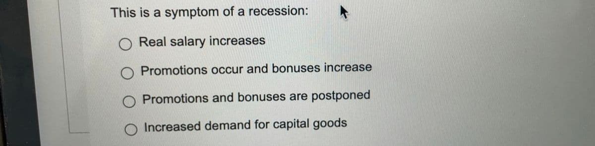 This is a symptom of a recession:
O Real salary increases
O Promotions occur and bonuses increase
Promotions and bonuses are postponed
Increased demand for capital goods
