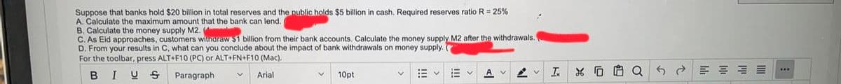 Suppose that banks hold $20 billion in total reserves and the public holds $5 billion
A. Calculate the maximum amount that the bank can lend.
B. Calculate the money supply M2.
C. As Eid approaches, customers witharaw $1 billion from their bank accounts. Calculate the money supply M2 after the withdrawals
D. From your results in C, what can you conclude about the impact of bank withdrawals on money supply.
cash. Required reserves ratio R = 25%
For the toolbar, press ALT+F10 (PC) or ALT+FN+F10 (Mac).
BIUS
A
2 エ%G Q
Paragraph
Arial
10pt
