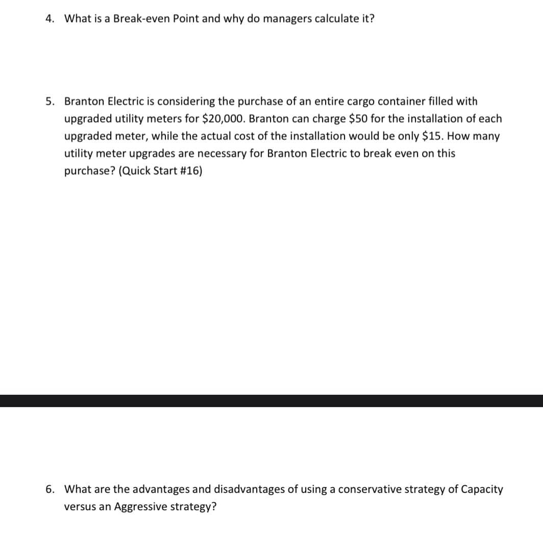 4. What is a Break-even Point and why do managers calculate it?
5. Branton Electric is considering the purchase of an entire cargo container filled with
upgraded utility meters for $20,000. Branton can charge $50 for the installation of each
upgraded meter, while the actual cost of the installation would be only $15. How many
utility meter upgrades are necessary for Branton Electric to break even on this
purchase? (Quick Start #16)
6. What are the advantages and disadvantages of using a conservative strategy of Capacity
versus an Aggressive strategy?
