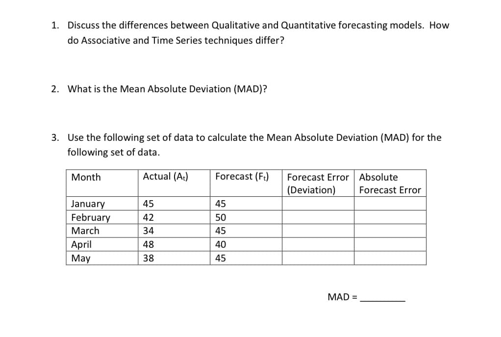 1. Discuss the differences between Qualitative and Quantitative forecasting models. How
do Associative and Time Series techniques differ?
2. What is the Mean Absolute Deviation (MAD)?
3. Use the following set of data to calculate the Mean Absolute Deviation (MAD) for the
following set of data.
Actual (A:)
Forecast (Ft)
Forecast Error Absolute
(Deviation)
Month
Forecast Eror
January
February
March
45
45
42
50
34
45
April
48
40
Мay
38
45
MAD =
