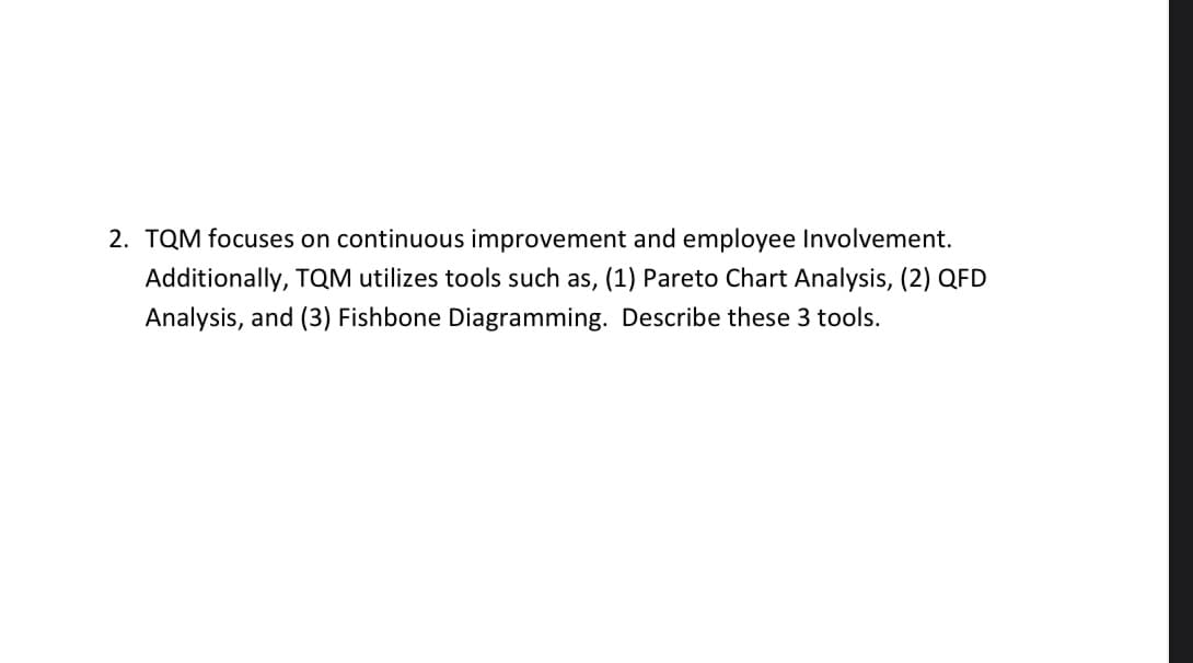 2. TQM focuses on continuous improvement and employee Involvement.
Additionally, TQM utilizes tools such as, (1) Pareto Chart Analysis, (2) QFD
Analysis, and (3) Fishbone Diagramming. Describe these 3 tools.
