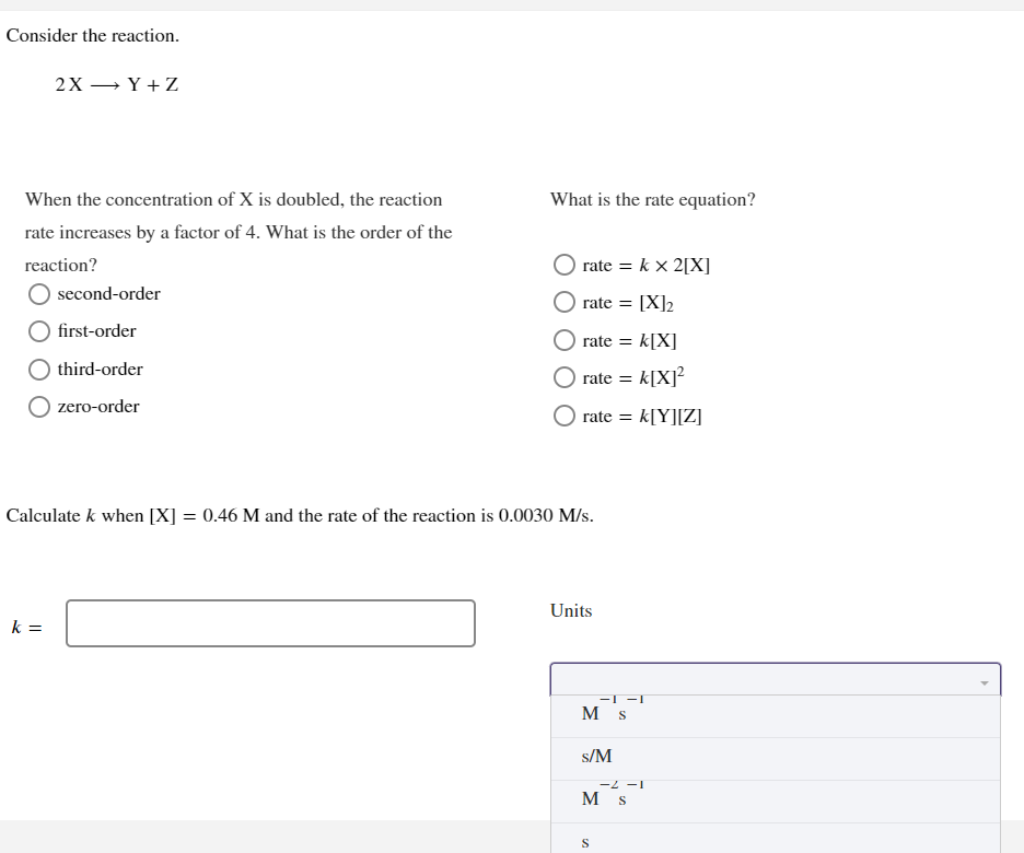 Consider the reaction.
2X →Y+Z
When the concentration of X is doubled, the reaction
rate increases by a factor of 4. What is the order of the
reaction?
O second-order
first-order
third-order
O zero-order
k=
What is the rate equation?
rate = k x 2[X]
rate = [X]2
rate = k[X]
rate = k[X]²
rate = k[Y][Z]
Calculate k when [X] = 0.46 M and the rate of the reaction is 0.0030 M/s.
Units
-1 -1
M s
s/M
S
-2 -1
M S