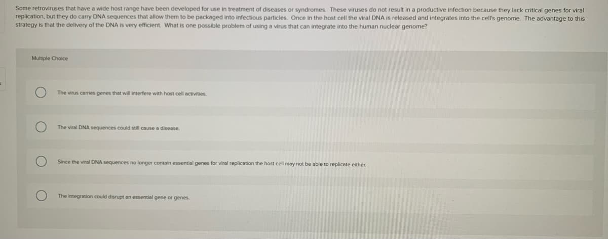 Some retroviruses that have a wide host range have been developed for use in treatment of diseases or syndromes. These viruses do not result in a productive infection because they lack critical genes for viral
replication, but they do carry DNA sequences that allow them to be packaged into infectious particles. Once in the host cell the viral DNA is released and integrates into the cell's genome. The advantage to this
strategy is that the delivery of the DNA is very efficient. What is one possible problem of using a virus that can integrate into the human nuclear genome?
Multiple Choice
The virus carries genes that will interfere with host cell activities.
The viral DNA sequences could still cause a disease.
Since the viral DNA sequences no longer contain essential genes for viral replication the host cell may not be able to replicate either.
The integration could disrupt an essential gene or genes.
