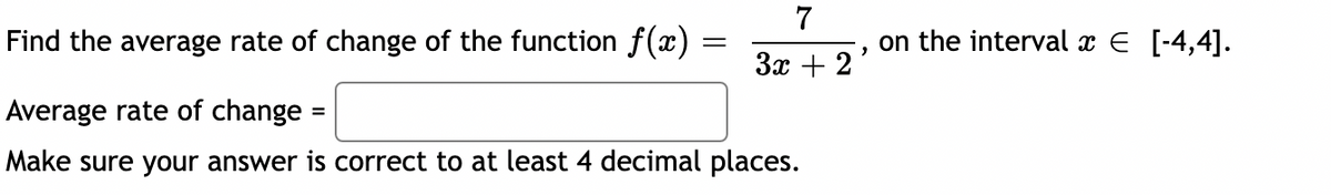 Find the average rate of change of the function f(x)
=
=
7
3x + 2
Average rate of change
Make sure your answer is correct to at least 4 decimal places.
on the interval x € [-4,4].
"