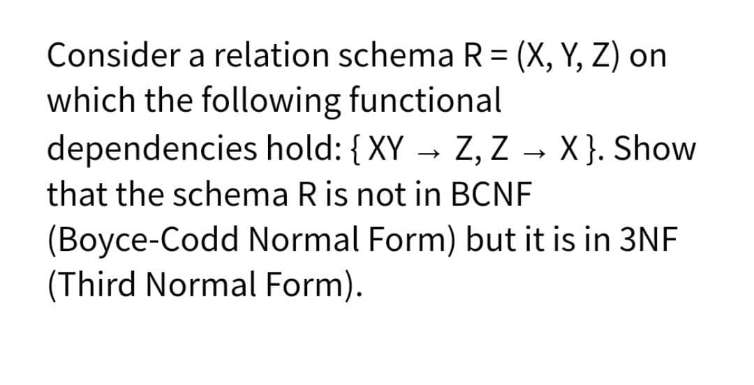 Consider a relation schema R = (X, Y, Z) on
which the following functional
dependencies hold: {XY → Z, Z → X }. Show
that the schema R is not in BCNF
(Boyce-Codd Normal Form) but it is in 3NF
(Third Normal Form).
