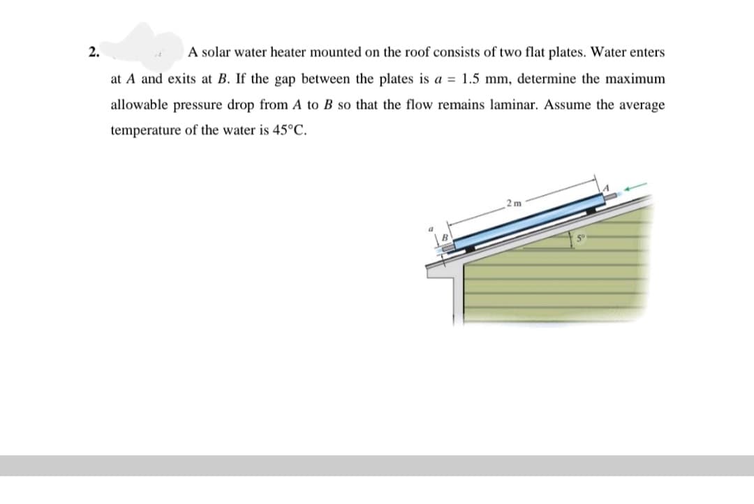 2.
A solar water heater mounted on the roof consists of two flat plates. Water enters
at A and exits at B. If the gap between the plates is a = 1.5 mm, determine the maximum
allowable pressure drop from A to B so that the flow remains laminar. Assume the average
temperature of the water is 45°C.
2 m
