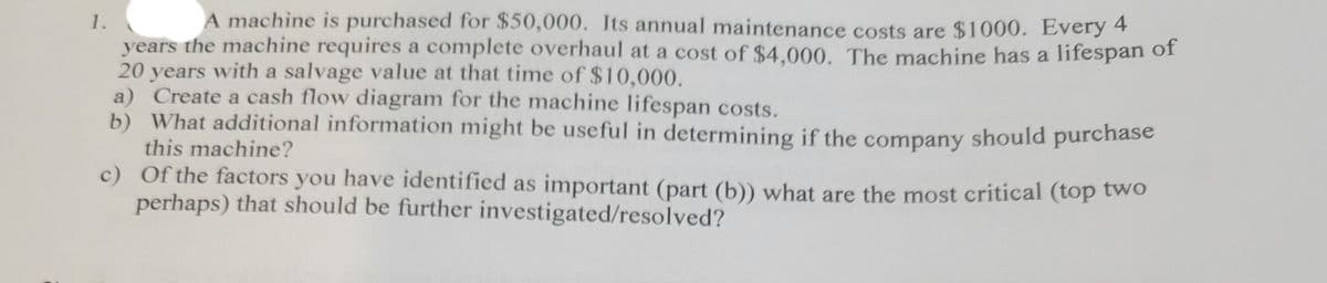 1.
A machine is purchased for $50,000. Its annual maintenance costs are $1000. Every 4
years the machine requires a complete overhaul at a cost of $4,000. The machine has a lifespan of
20 years with a salvage value at that time of $10,000.
a) Create a cash flow diagram for the machine lifespan costs.
b) What additional information might be useful in determining if the should purchase
this machine?
c) Of the factors you have identified as important (part (b)) what are the most critical (top two
perhaps) that should be further investigated/resolved?
company
