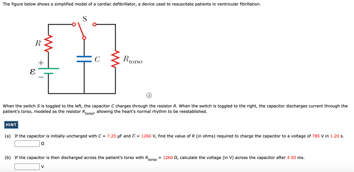 The figure below shows a simplified model of a cardiac defibrillator, a device used to resuscitate patients in ventricular fibrillation.
S
R
C
Riorso
+
When the switch S is toggled to the left, the capacitor C charges through the resistor R. When the switch is toggled to the right, the capacitor discharges current through the
patient's torso, modeled as the resistor Rrso, allowing the heart's normal rhythm to be reestablished.
torsc
HINT
(a) If the capacitor is initially uncharged with C = 7.25 µF and E
= 1260 V, find the value of R (in ohms) required to charge the capacitor to a voltage of 785 V in 1.20 s.
Ω
Rtorso
(b) If the capacitor is then discharged across the patient's torso with R,
1260 0, calculate the voltage (in V) across the capacitor after 4.50 ms.
V
