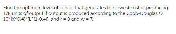 Find the optimum level of capital that generates the lowest cost of producing
178 units of output if output is produced according to the Cobb-Douglas Q =
10*(K^0.4)*(L^(1-0.4)), and r = 9 and w = 7.