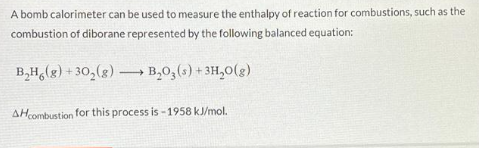 A bomb calorimeter can be used to measure the enthalpy of reaction for combustions, such as the
combustion of diborane represented by the following balanced equation:
B₂H(g) +30₂(g) →→→ B₂03 (s) + 3H₂O(g)
-
AH combustion for this process is -1958 kJ/mol.