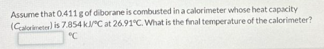 Assume that 0.411 g of diborane is combusted in a calorimeter whose heat capacity
(Ccalorimeter) is 7.854 kJ/°C at 26.91°C. What is the final temperature of the calorimeter?
°℃