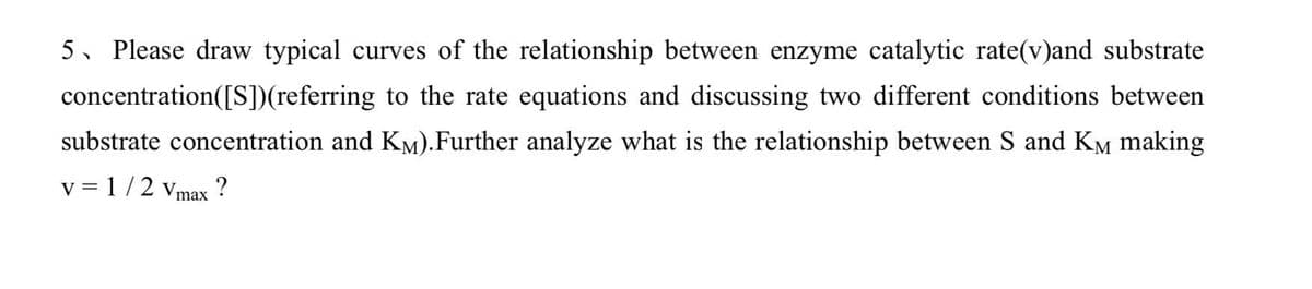 5、 Please draw typical curves of the relationship between enzyme catalytic rate(v)and substrate
concentration([S])(referring to the rate equations and discussing two different conditions between
substrate concentration and KM).Further analyze what is the relationship between S and Kè making
v = 1/2 Vmax ?