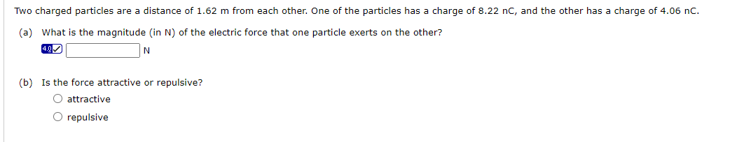 Two charged particles are a distance of 1.62 m from each other. One of the particles has a charge of 8.22 nC, and the other has a charge of 4.06 nC.
(a) What is the magnitude (in N) of the electric force that one particle exerts on the other?
4.0✓
N
(b) Is the force attractive or repulsive?
O attractive
O repulsive