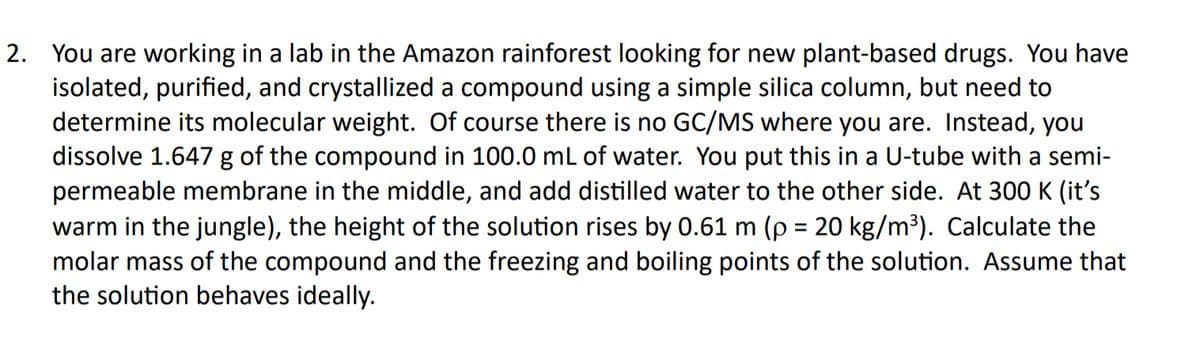 2. You are working in a lab in the Amazon rainforest looking for new plant-based drugs. You have
isolated, purified, and crystallized a compound using a simple silica column, but need to
determine its molecular weight. Of course there is no GC/MS where you are. Instead, you
dissolve 1.647 g of the compound in 100.0 mL of water. You put this in a U-tube with a semi-
permeable membrane in the middle, and add distilled water to the other side. At 300 K (it's
warm in the jungle), the height of the solution rises by 0.61 m (p = 20 kg/m³). Calculate the
molar mass of the compound and the freezing and boiling points of the solution. Assume that
the solution behaves ideally.