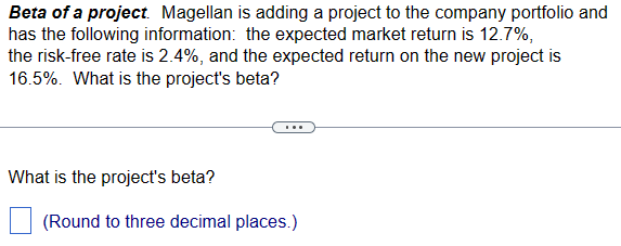 Beta of a project. Magellan is adding a project to the company portfolio and
has the following information: the expected market return is 12.7%,
the risk-free rate is 2.4%, and the expected return on the new project is
16.5%. What is the project's beta?
What is the project's beta?
(Round to three decimal places.)