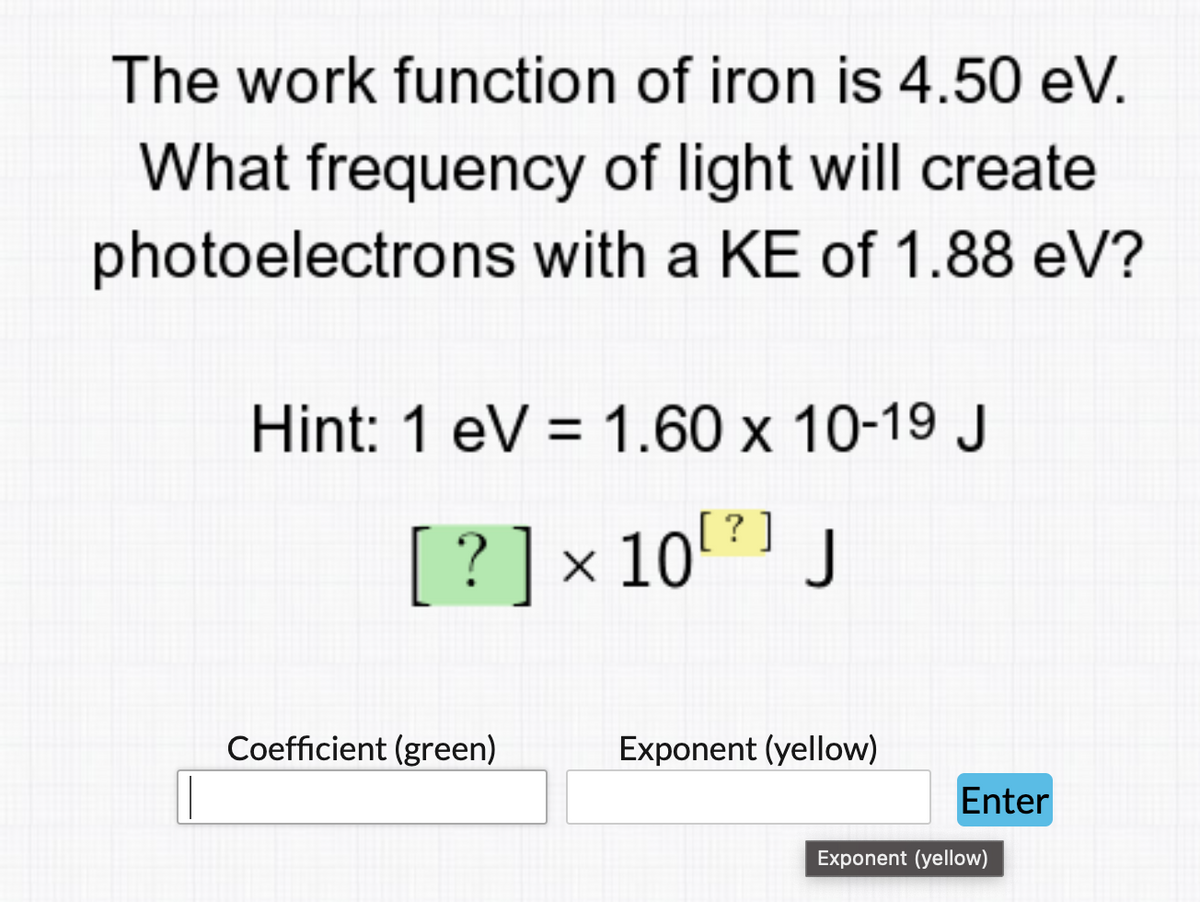 The work function of iron is 4.50 eV.
What frequency of light will create
photoelectrons with a KE of 1.88 eV?
Hint: 1 eV = 1.60 x 10-19 J
?
[ ? ] × 10 [²] J
Coefficient (green)
Exponent (yellow)
Enter
Exponent (yellow)