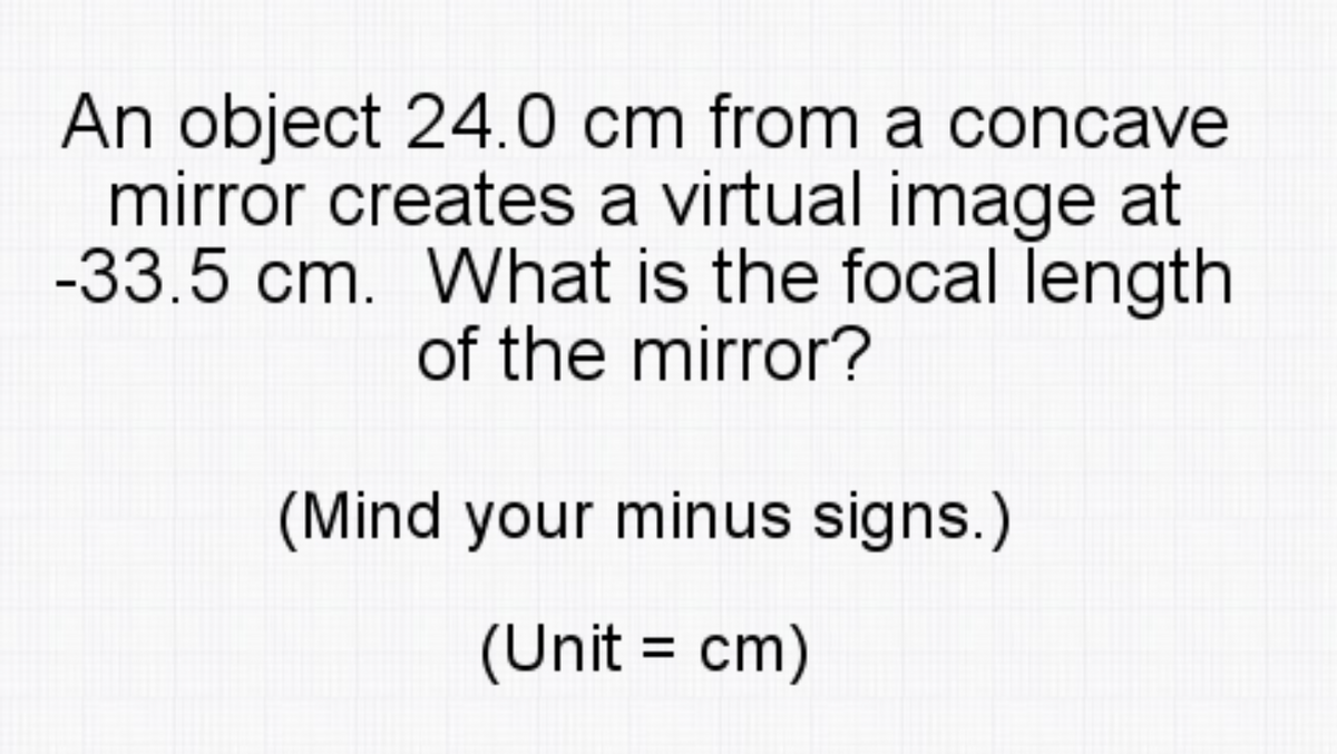 An object 24.0 cm from a concave
mirror creates a virtual image at
-33.5 cm. What is the focal length
of the mirror?
(Mind your minus signs.)
(Unit = cm)

