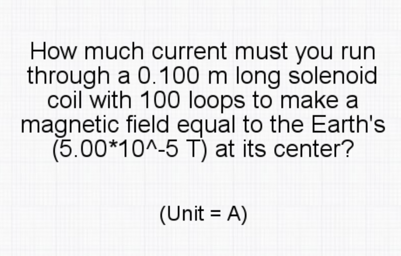 How much current must you run
through a 0.100 m long solenoid
coil with 100 loops to make a
magnetic field equal to the Earth's
(5.00*10^-5 T) at its center?
(Unit = A)
