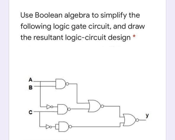 Use Boolean algebra to simplify the
following logic gate circuit, and draw
the resultant logic-circuit design
A.
B
