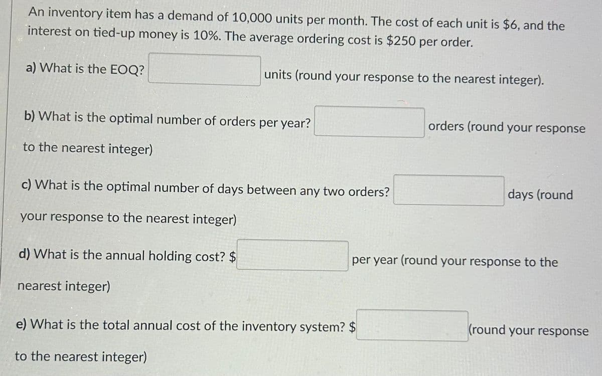An inventory item has a demand of 10,000 units per month. The cost of each unit is $6, and the
interest on tied-up money is 10%. The average ordering cost is $250 per order.
a) What is the EOQ?
units (round your response to the nearest integer).
b) What is the optimal number of orders per year?
to the nearest integer)
c) What is the optimal number of days between any two orders?
your response to the nearest integer)
d) What is the annual holding cost? $
nearest integer)
orders (round your response
e) What is the total annual cost of the inventory system? $
to the nearest integer)
days (round
per year (round your response to the
(round your response