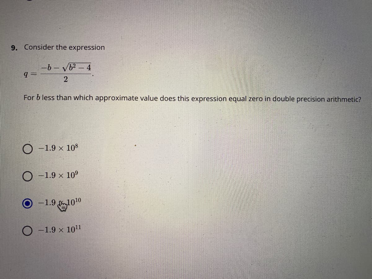 9. Consider the expression
-6 - VB? - 4
q =
For b less than which approximate value does this expression equal zero in double precision arithmetic?
O -1.9 × 108
-1.9 x 10°
O -1.9
-1.9 m1010
-1.9 x 1011
