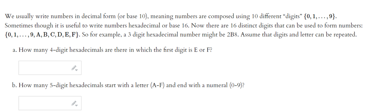 We usually write numbers in decimal form (or base 10), meaning numbers are composed using 10 different “digits" {0,1, ...,9}.
Sometimes though it is useful to write numbers hexadecimal or base 16. Now there are 16 distinct digits that can be used to form numbers:
{0, 1,...,9, A, B, C, D, E, F}. So for example, a 3 digit hexadecimal number might be 2B8. Assume that digits and letter can be repeated.
a. How many 4-digit hexadecimals are there in which the first digit is E or F?
b. How many 5-digit hexadecimals start with a letter (A-F) and end with a numeral (0-9)?
