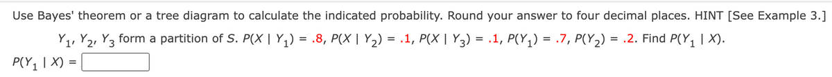 Use Bayes' theorem or a tree diagram to calculate the indicated probability. Round your answer to four decimal places. HINT [See Example 3.]
Y1, Y2, Y3 form a partition of S. P(X | Y1) = .8, P(X | Y2) = .1, P(X | Y3) = .1, P(Y,) = .7, P(Y2) = .2. Find P(Y, | X).
%3D
P(Y1 | X) =
