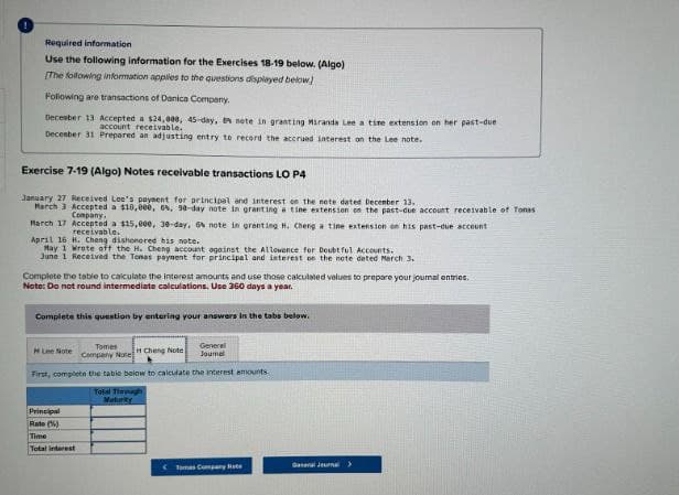 Required information.
Use the following information for the Exercises 18-19 below. (Algo)
[The following information applies to the questions displayed below)
Following are transactions of Danica Company.
December 13 Accepted a $24,000, 45-day, 8 note in granting Miranda Lee a time extension on her past-due
account receivable.
December 31 Prepared an adjusting entry to record the accrued interest on the Lee note.
Exercise 7-19 (Algo) Notes receivable transactions LO P4
January 27 Received Lee's payment for principal and interest on the note dated December 13,
March 3 Accepted a $10,000, 6%, 90-day note in granting a tine extension on the past-due account receivable of Tons
Company
March 17 Accepted a $15,000, 30-day, 6% note in granting H. Cheng a tine extension on his past-due account
receivable.
April 16 H. Cheng dishonored his note.
May 1 Wrote off the H. Cheng account against the Allowance for Doubtful Accounts.
June 1 Received the Tenas payment for principal and interest on the note deted March 3.
Complete the table to calculate the interest amounts and use those calculated values to prepare your journal entries.
Note: Do not round intermediate calculations. Use 360 days a year.
Complete this question by entering your answers in the tabs below.
Tomes
M Lee Note Company Note H Cheng Note
General
Journal
First, complete the table below to calculate the interest amounts.
Principal
Rate (%)
Time
Total interest
Total Through
Maturky
Tomas Company
General Journal >