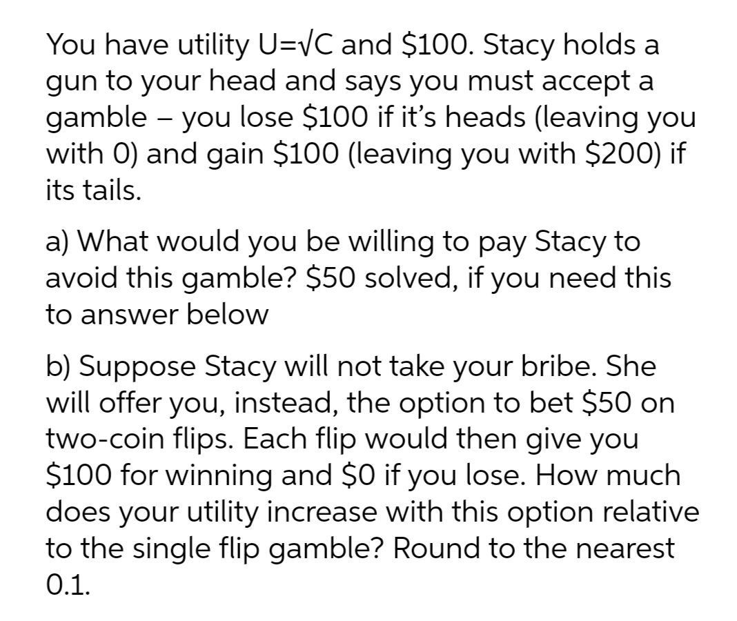 You have utility U=VC and $100. Stacy holds a
gun to your head and says you must accept a
gamble - you lose $100 if it's heads (leaving you
with 0) and gain $100 (leaving you with $200O) if
its tails.
a) What would you be willing to pay Stacy to
avoid this gamble? $50 solved, if you need this
to answer below
b) Suppose Stacy will not take your bribe. She
will offer you, instead, the option to bet $50 on
two-coin flips. Each flip would then give you
$100 for winning and $0 if you lose. How much
does your utility increase with this option relative
to the single flip gamble? Round to the nearest
0.1.

