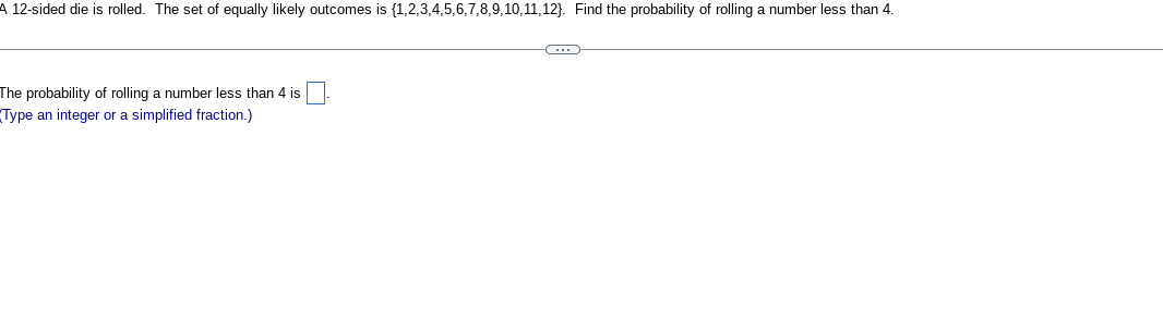 A 12-sided die is rolled. The set of equally likely outcomes is {1,2,3,4,5,6,7,8,9,10,11,12). Find the probability of rolling a number less than 4.
The probability of rolling a number less than 4 is
Type an integer or a simplified fraction.)
C