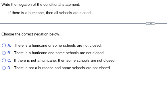 Write the negation of the conditional statement.
If there is a hurricane, then all schools are closed.
Choose the correct negation below.
O A. There is a hurricane or some schools are not closed.
O B. There is a hurricane and some schools are not closed.
OC.
If there is not a hurricane, then some schools are not closed.
O D. There is not a hurricane and some schools are not closed.