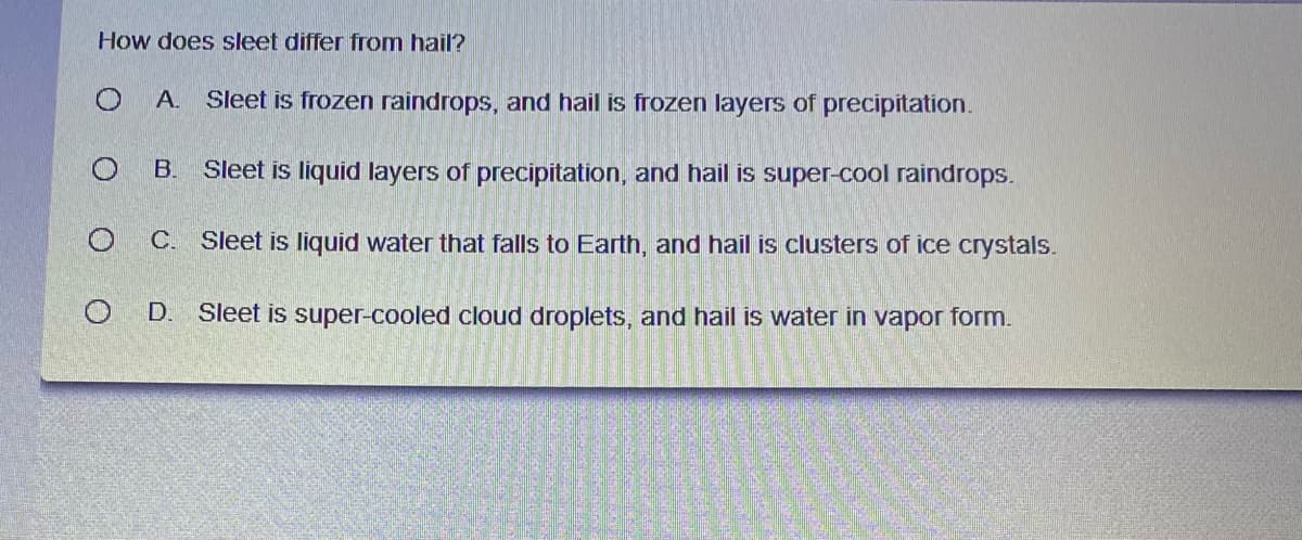 How does sleet differ from hail?
А.
Sleet is frozen raindrops, and hail is frozen layers of precipitation.
B.
Sleet is liquid layers of precipitation, and hail is super-cool raindrops.
C.
Sleet is liquid water that falls to Earth, and hail is clusters of ice crystals.
D.
Sleet is super-cooled cloud droplets, and hail is water in vapor form.
