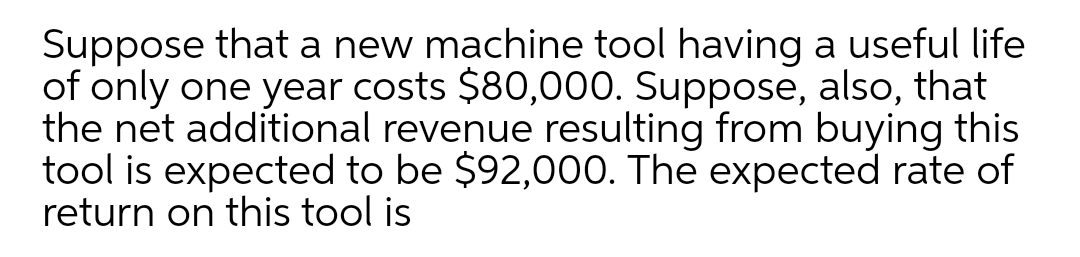 Suppose that a new machine tool having a useful life
of only one year costs $80,000. Suppose, also, that
the net additional revenue resulting from buying this
tool is expected to be $92,000. The expected rate of
return on this tool is
