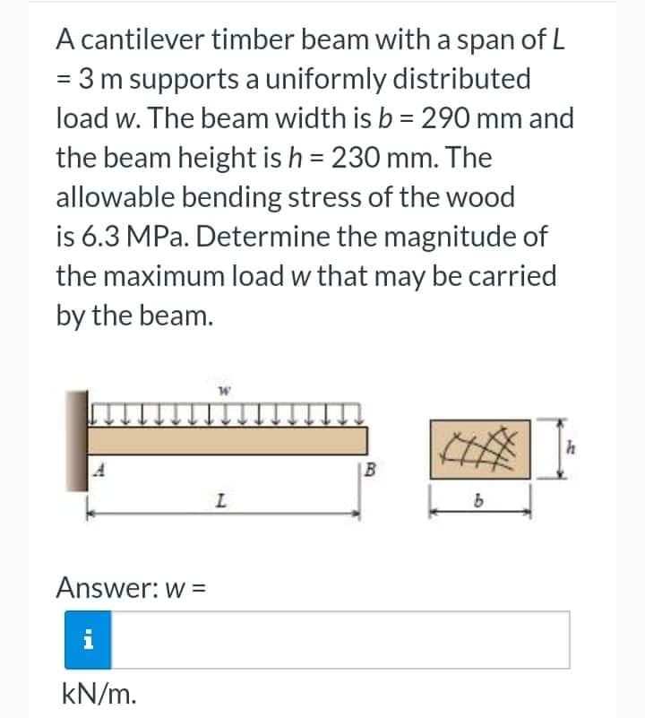 A cantilever timber beam with a span of L
= 3 m supports a uniformly distributed
load w. The beam width is b = 290 mm and
the beam height is h = 230 mm. The
allowable bending stress of the wood
is 6.3 MPa. Determine the magnitude of
the maximum load w that may be carried
by the beam.
Answer: w =
i
kN/m.
W
L
B
b
h