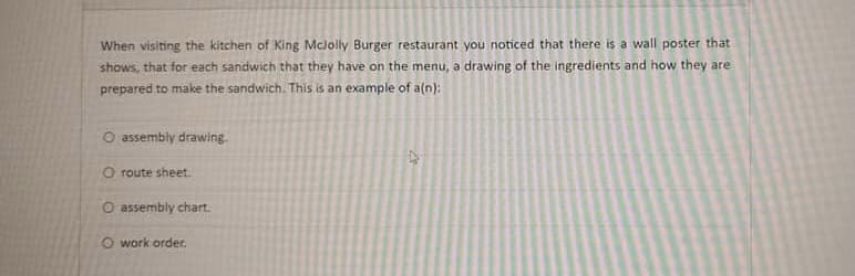 When visiting the kitchen of King Mclolly Burger restaurant you noticed that there is a wall poster that
shows, that for each sandwich that they have on the menu, a drawing of the ingredients and how they are
prepared to make the sandwich. This is an example of a(n):
O assembly drawing.
O route sheet.
O assembly chart.
O work order.
