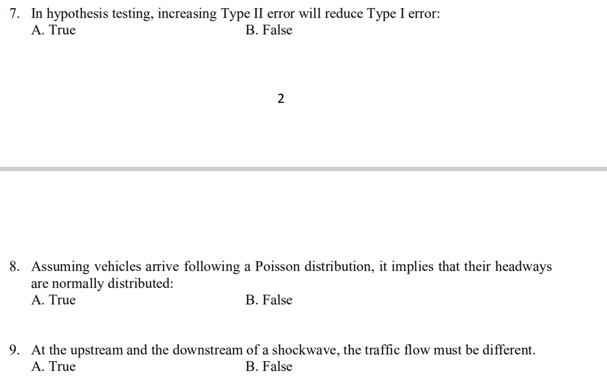 7. In hypothesis testing, increasing Type II error will reduce Type I error:
Α. True
B. False
8. Assuming vehicles arrive following a Poisson distribution, it implies that their headways
are normally distributed:
A. True
B. False
9. At the upstream and the downstream of a shockwave, the traffic flow must be different.
Α. True
B. False
2.
