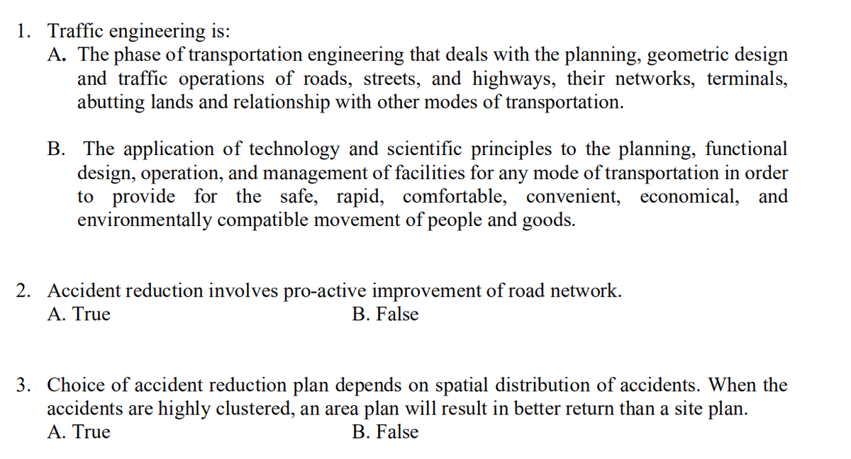 1. Traffic engineering is:
A. The phase of transportation engineering that deals with the planning, geometric design
and traffic operations of roads, streets, and highways, their networks, terminals,
abutting lands and relationship with other modes of transportation.
B. The application of technology and scientific principles to the planning, functional
design, operation, and management of facilities for any mode of transportation in order
to provide for the safe, rapid, comfortable, convenient, economical, and
environmentally compatible movement of people and goods.
2. Accident reduction involves pro-active improvement of road network.
Α. True
B. False
3. Choice of accident reduction plan depends on spatial distribution of accidents. When the
accidents are highly clustered, an area plan will result in better return than a site plan.
A. True
B. False
