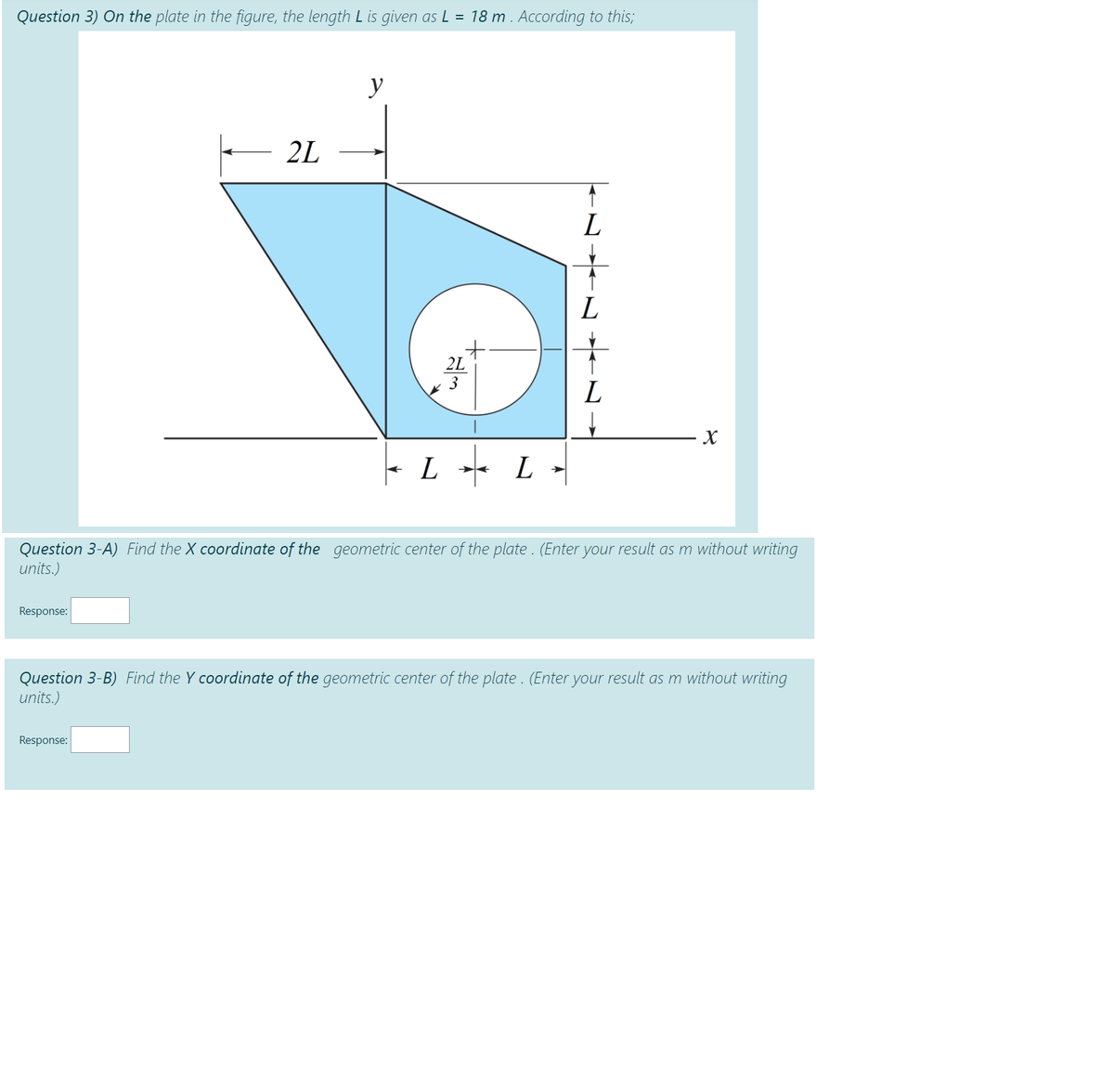 Question 3) On the plate in the figure, the length L is given as L = 18 m . According to this;
y
2L
L
2L
3
L -- L
Question 3-A) Find the X coordinate of the geometric center of the plate. (Enter your result as m without writing
units.)
Response:
Question 3-B) Find the Y coordinate of the geometric center of the plate . (Enter your result as m without writing
units.)
Response:
