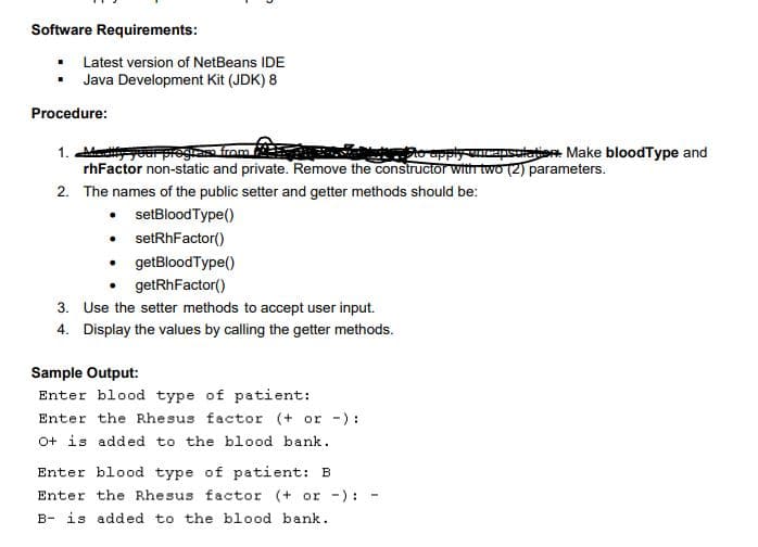 Software Requirements:
• Latest version of NetBeans IDE
• Java Development Kit (JDK) 8
Procedure:
1. our progras from
rhFactor non-static and private. Remove the constructor with two (2) parameters.
2o upply uncapsutation Make bloodType and
2. The names of the public setter and getter methods should be:
• setBloodType()
• setRhFactor()
getBlood Type()
getRhFactor()
3. Use the setter methods to accept user input.
4. Display the values by calling the getter methods.
Sample Output:
Enter blood type of patient:
Enter the Rhesus factor (+ or -):
O+ is added to the blood bank.
Enter blood type of patient: B
Enter the Rhesus factor (+ or -):
B- is added to the blood bank.
